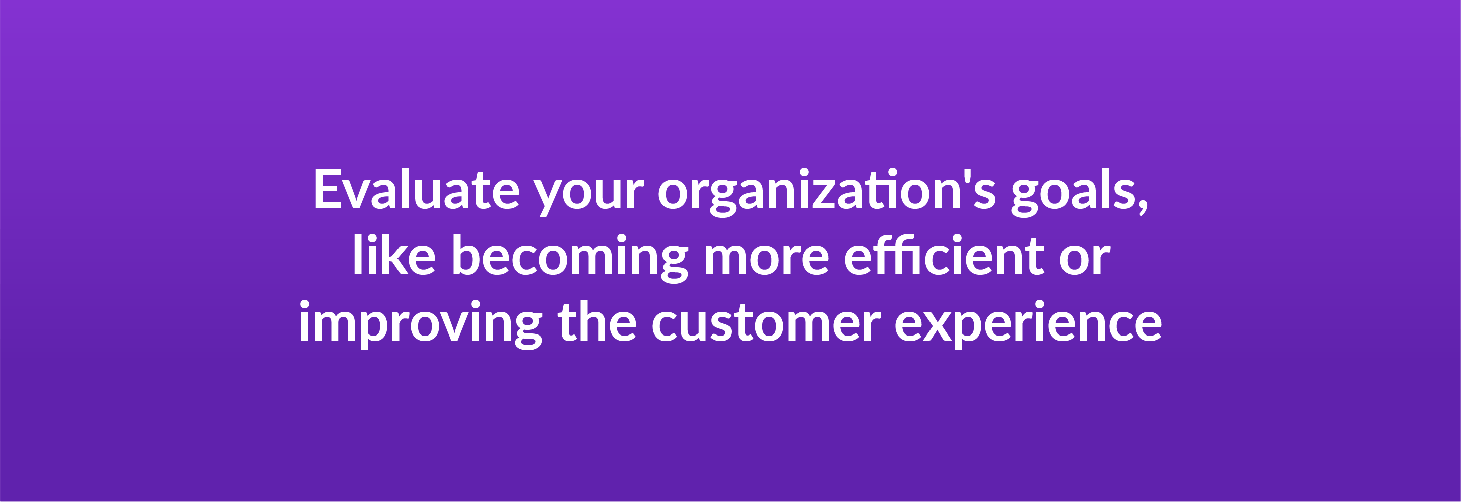 Evaluate your organization's goals, like becoming more efficient or improving the customer experience