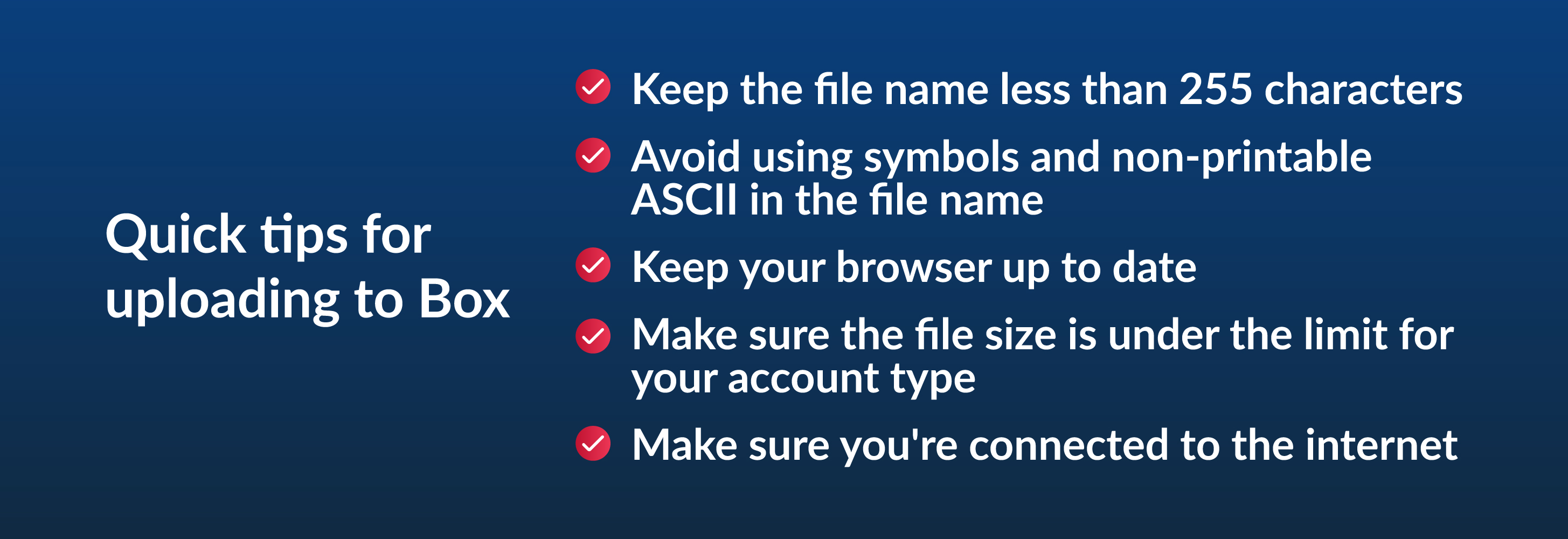 Quick tips for uploading to Box - keep the file name less than 255 characters, avoid using symbols and non-printable ASCII in the file name, keep your browser up to date, make sure the file size is under the limit for your account type, make sure you're connected to the internet
