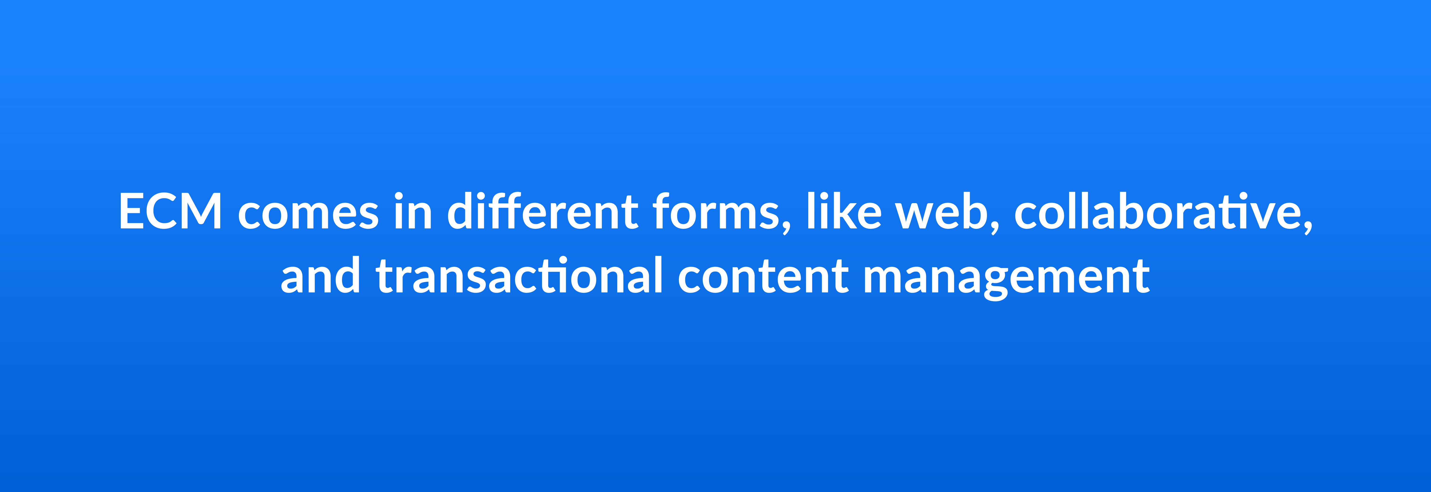 ECM comes in different forms, like web, collaborative, and transactional content management