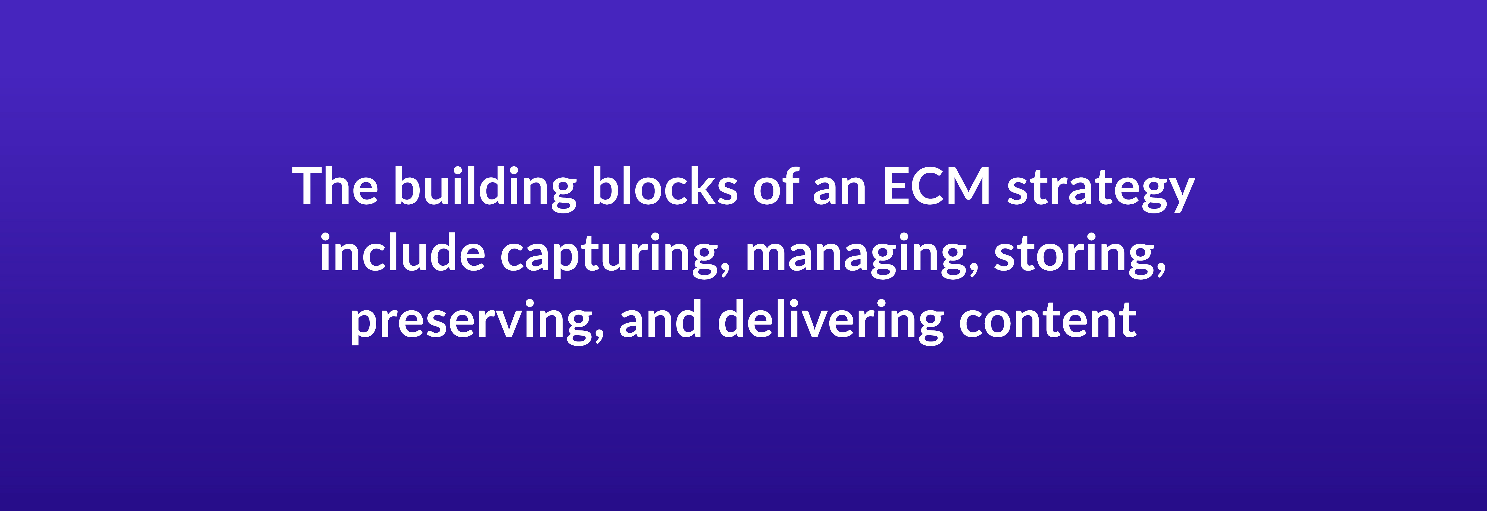 The building blocks of an ECM strategy include capturing, managing, storing, preserving, and delivering content