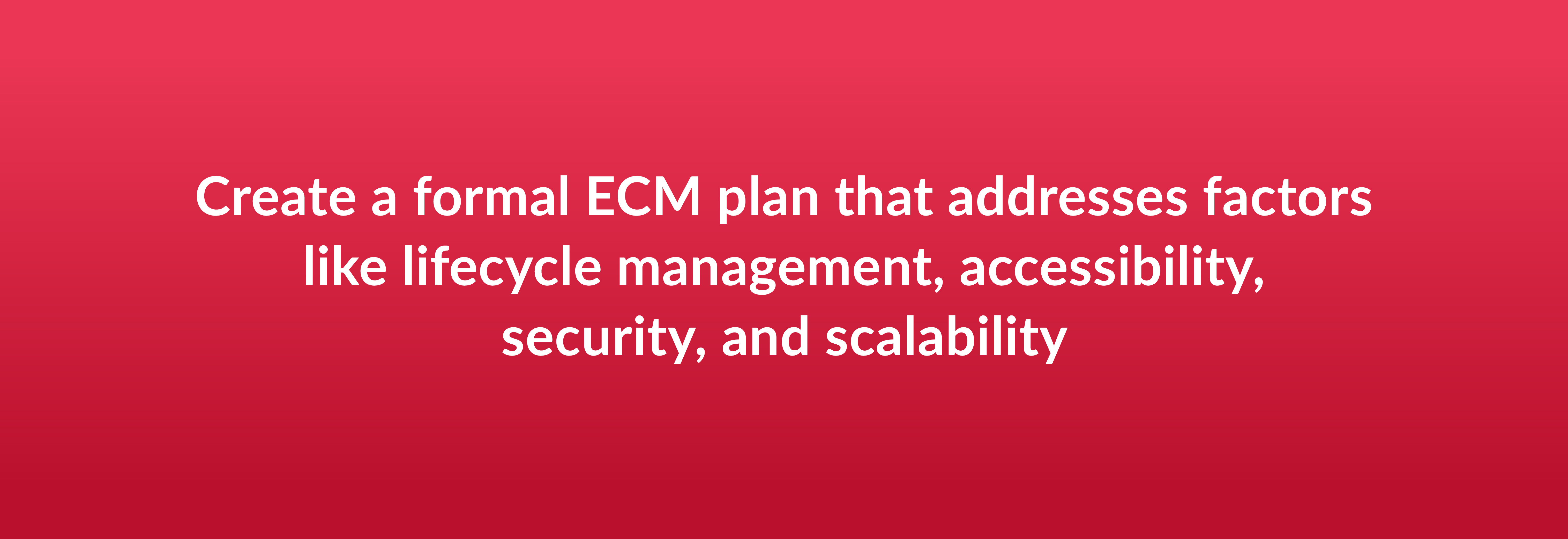 Create a formal ECM plan that addresses factors like lifecycle management, accessibility, security, and scalability