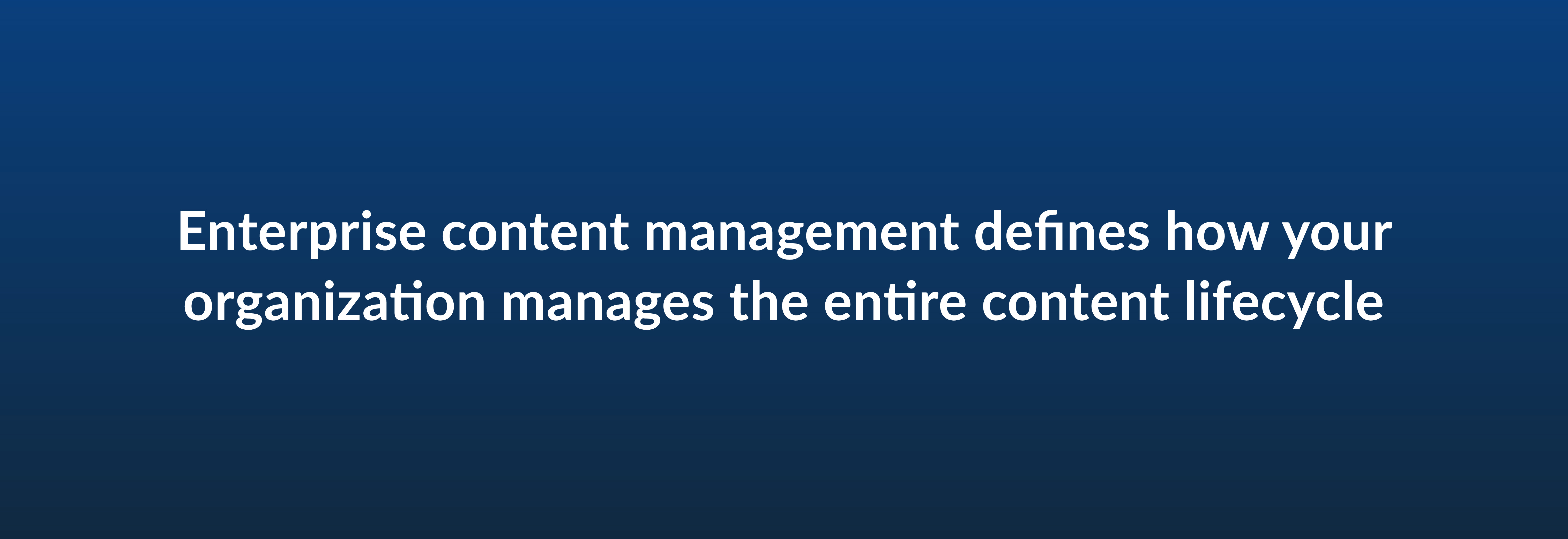 Enterprise content management defines how your organization manages the entire content lifecycle
