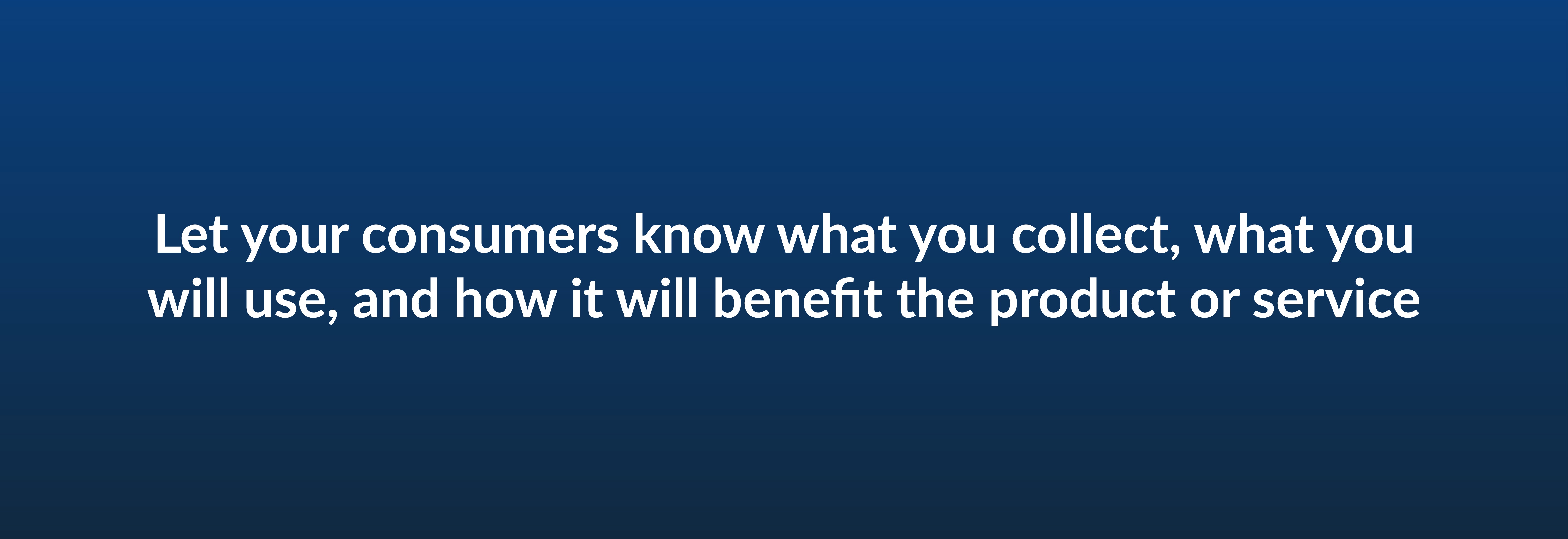 Let your consumers know what you collect, what you will use, and how it will benefit the product or service