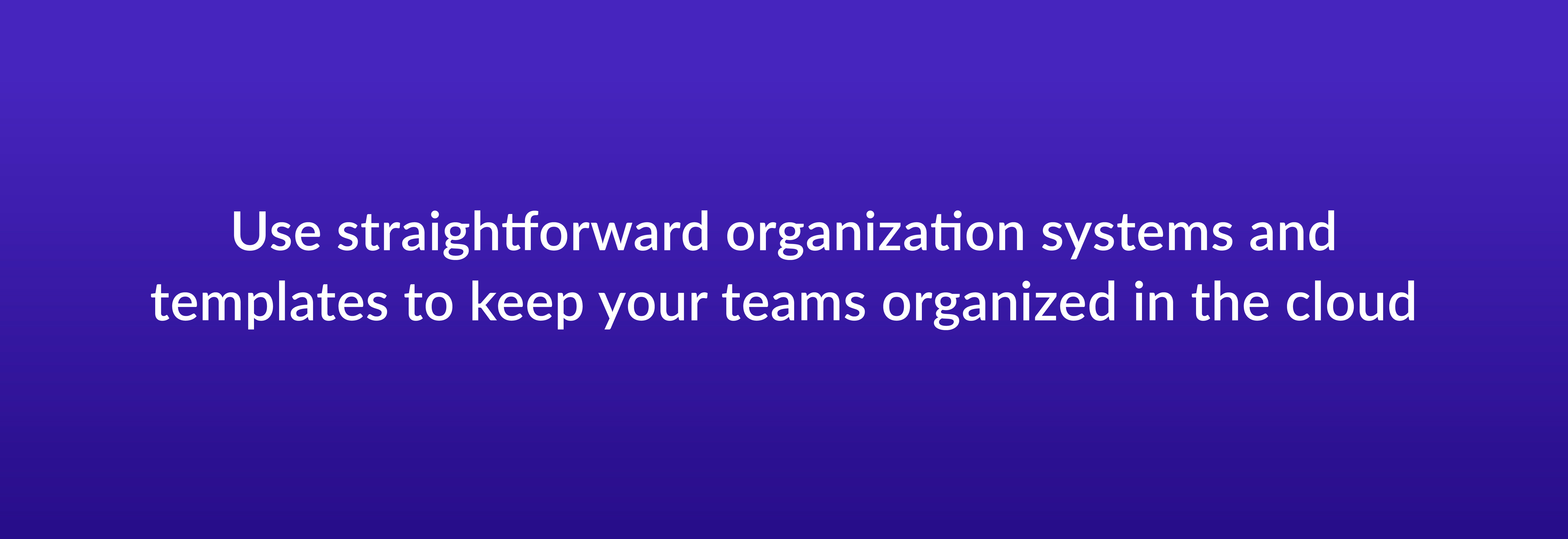 Use straightforward organization systems and templates to keep your teams organized in the cloud